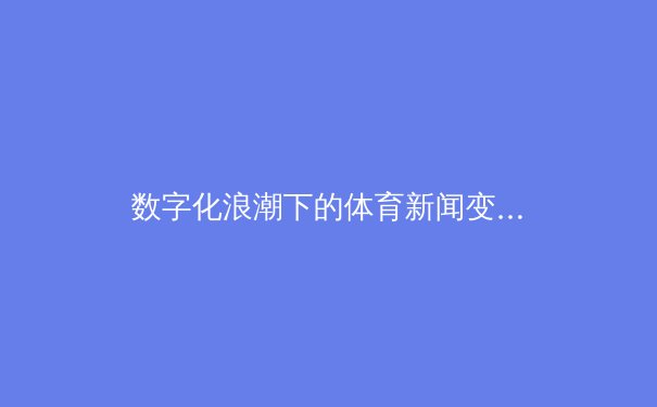 数字化浪潮下的体育新闻变革：从传统媒体到社交平台的传播革命 - 2