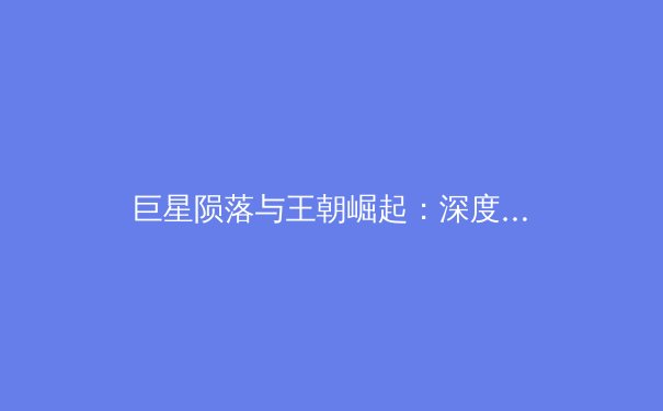 巨星陨落与王朝崛起：深度剖析当代职业体育的传承与变革