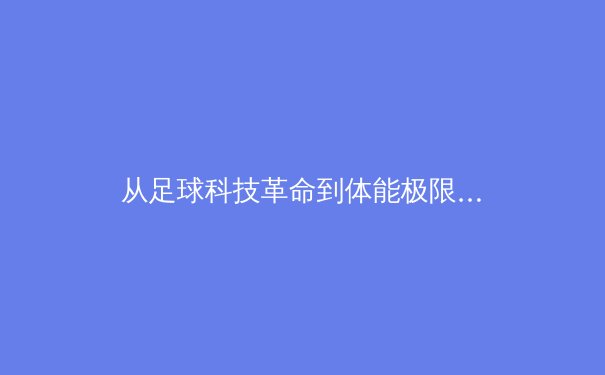 从足球科技革命到体能极限：现代体育竞技背后的科学与伦理挑战 - 2