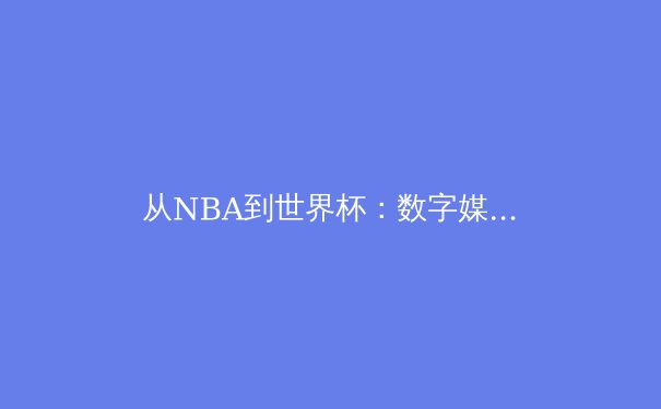 从NBA到世界杯：数字媒体时代体育内容传播的变革与挑战 - 4