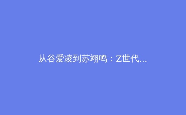 从谷爱凌到苏翊鸣：Z世代运动员如何重塑中国体育的商业与精神版图