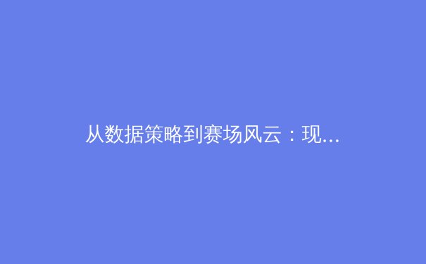 从数据策略到赛场风云：现代体育竞技背后的深度博弈与价值思考