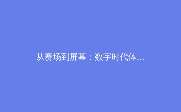 从赛场到屏幕：数字时代体育新闻报道的变革与挑战 - 3