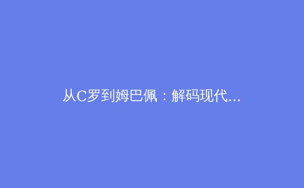 从C罗到姆巴佩：解码现代足球前锋的战术演变与价值重构