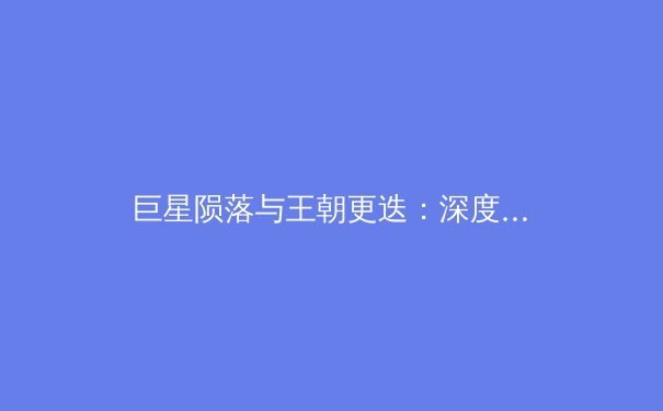 巨星陨落与王朝更迭：深度解析金州勇士王朝解体的必然性与未来走向 - 3